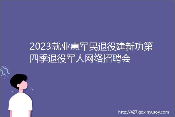 2023就业惠军民退役建新功第四季退役军人网络招聘会