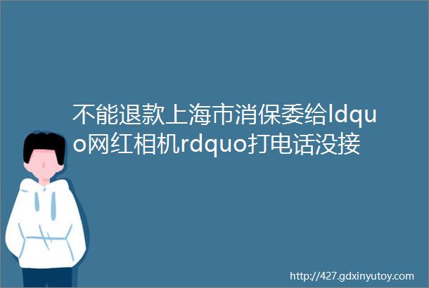 不能退款上海市消保委给ldquo网红相机rdquo打电话没接通最新回应rarr